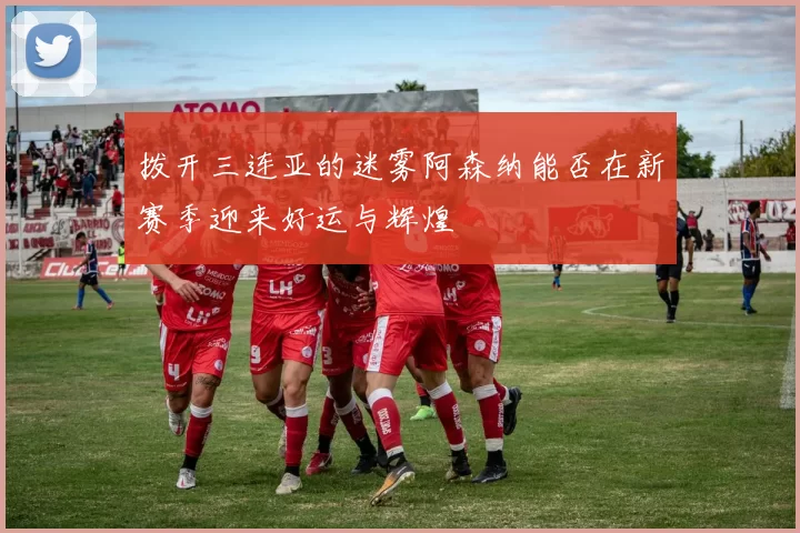 拨开三连亚的迷雾阿森纳能否在新赛季迎来好运与辉煌