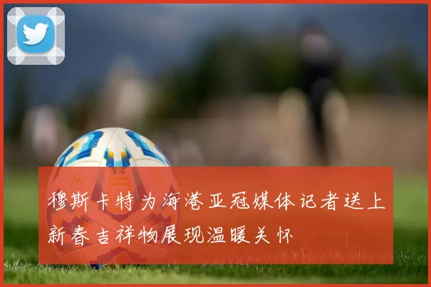 穆斯卡特为海港亚冠媒体记者送上新春吉祥物展现温暖关怀