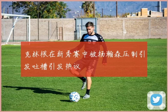 克林根在新秀赛中被杨瀚森压制引发吐槽引发热议