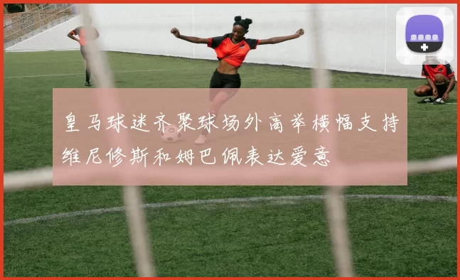 皇马球迷齐聚球场外高举横幅支持维尼修斯和姆巴佩表达爱意