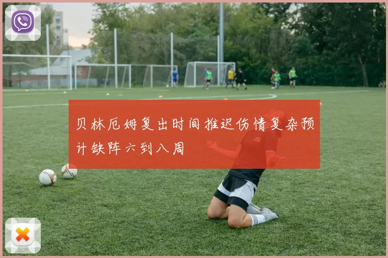 贝林厄姆复出时间推迟伤情复杂预计缺阵六到八周