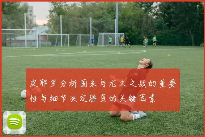 皮耶罗分析国米与尤文之战的重要性与细节决定胜负的关键因素