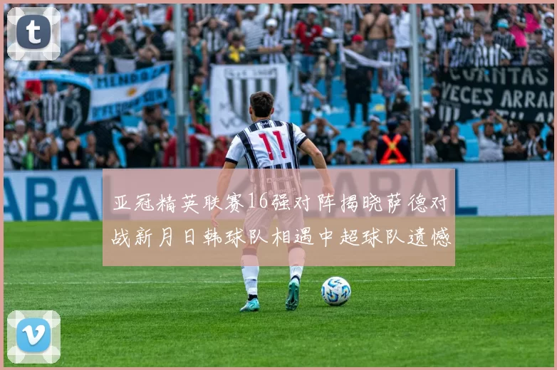 亚冠精英联赛16强对阵揭晓萨德对战新月日韩球队相遇中超球队遗憾出局