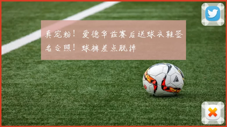 真宠粉！爱德华兹赛后送球衣鞋签名合照！球裤差点脱掉