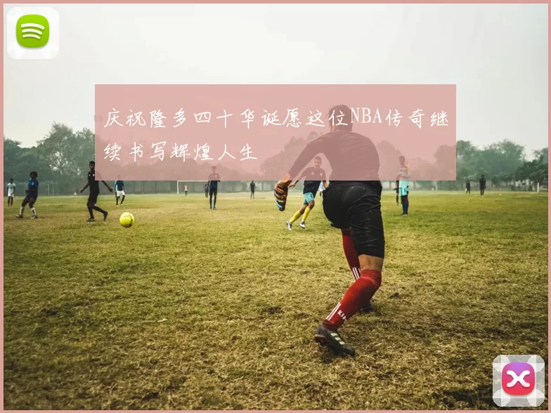 庆祝隆多四十华诞愿这位NBA传奇继续书写辉煌人生