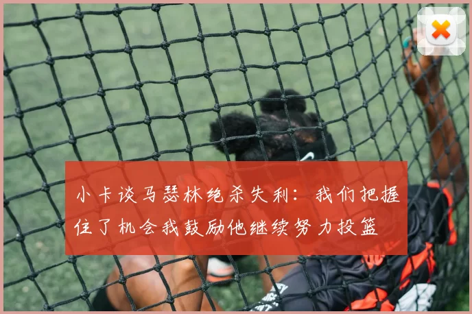 小卡谈马瑟林绝杀失利：我们把握住了机会我鼓励他继续努力投篮