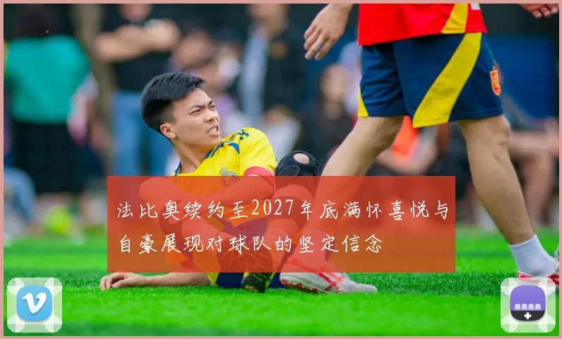法比奥续约至2027年底满怀喜悦与自豪展现对球队的坚定信念