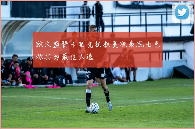 欧文盛赞卡里克执教曼联表现出色称其为最佳人选