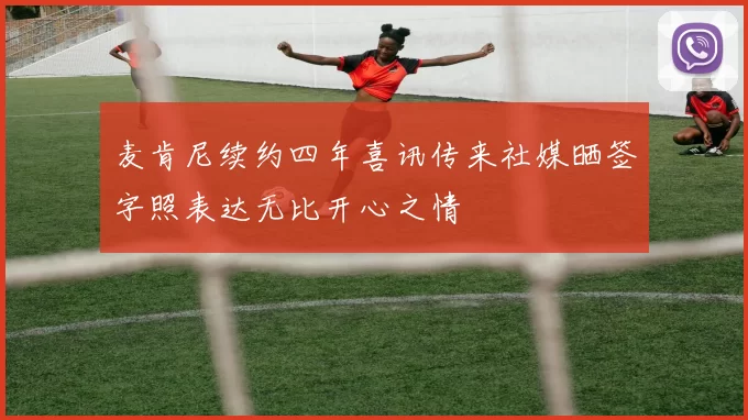 麦肯尼续约四年喜讯传来社媒晒签字照表达无比开心之情