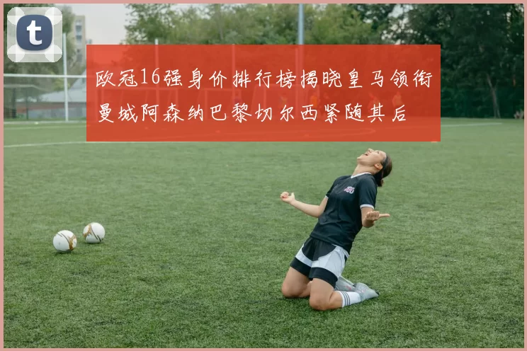 欧冠16强身价排行榜揭晓皇马领衔曼城阿森纳巴黎切尔西紧随其后