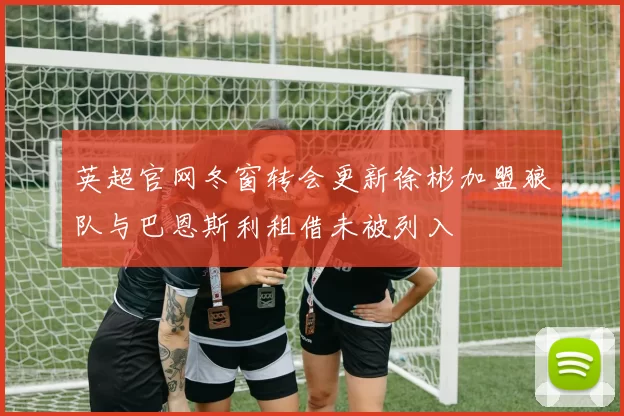 英超官网冬窗转会更新徐彬加盟狼队与巴恩斯利租借未被列入