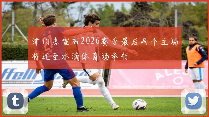 津门虎宣布2026赛季最后两个主场将迁至水滴体育场举行