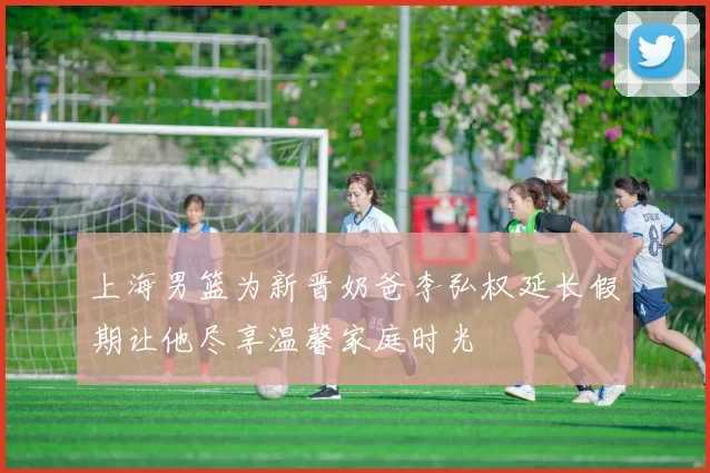 上海男篮为新晋奶爸李弘权延长假期让他尽享温馨家庭时光