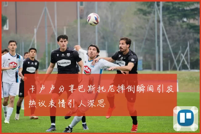 卡卢卢分享巴斯托尼摔倒瞬间引发热议表情引人深思