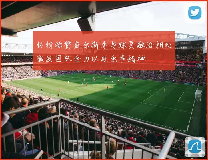 怀特称赞查尔斯李与球员融洽相处激发团队全力以赴竞争精神