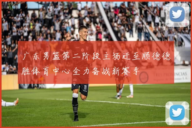 广东男篮第二阶段主场迁至顺德德胜体育中心全力备战新赛季