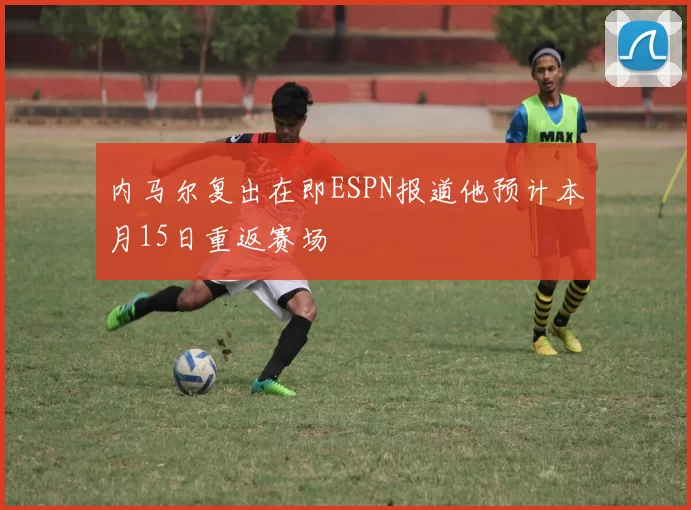 内马尔复出在即ESPN报道他预计本月15日重返赛场