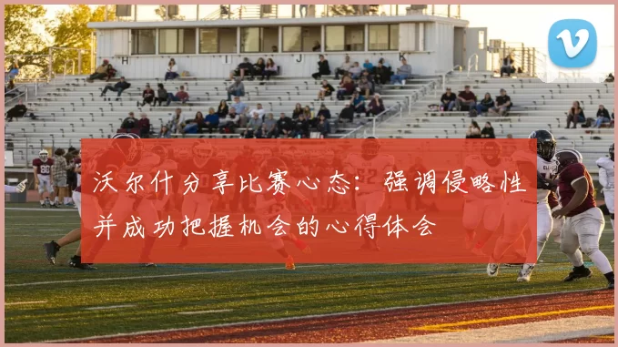 沃尔什分享比赛心态：强调侵略性并成功把握机会的心得体会