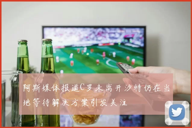 阿斯媒体报道C罗未离开沙特仍在当地等待解决方案引发关注